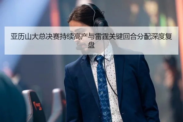 亚历山大总决赛持续高产与雷霆关键回合分配深度复盘（leyu）